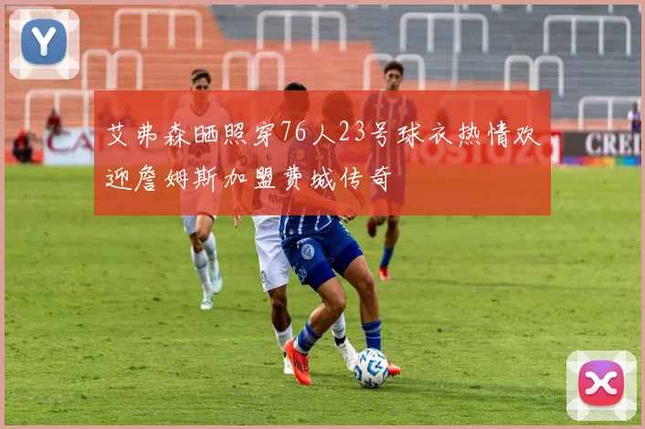 艾弗森晒照穿76人23号球衣热情欢迎詹姆斯加盟费城传奇