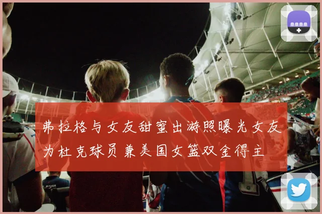 弗拉格与女友甜蜜出游照曝光女友为杜克球员兼美国女篮双金得主