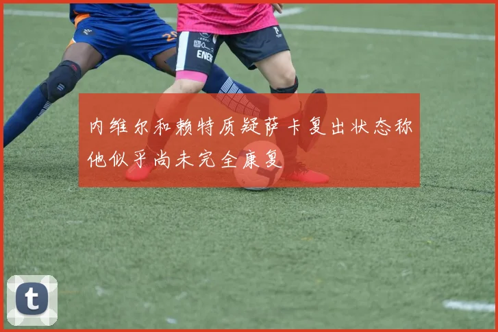 内维尔和赖特质疑萨卡复出状态称他似乎尚未完全康复