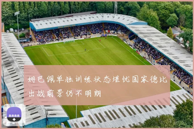 姆巴佩单独训练状态堪忧国家德比出战前景仍不明朗