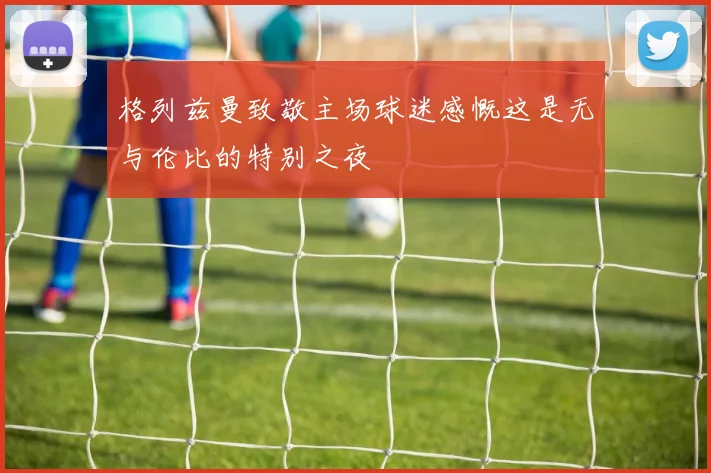 格列兹曼致敬主场球迷感慨这是无与伦比的特别之夜
