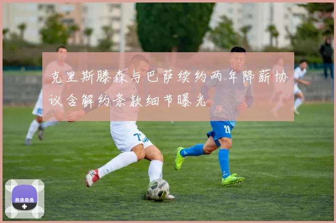 克里斯滕森与巴萨续约两年降薪协议含解约条款细节曝光