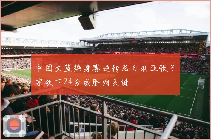 中国女篮热身赛逆转尼日利亚张子宇砍下24分成胜利关键