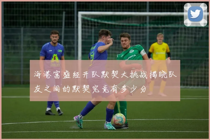 海港富盛经开队默契大挑战揭晓队友之间的默契究竟有多少分