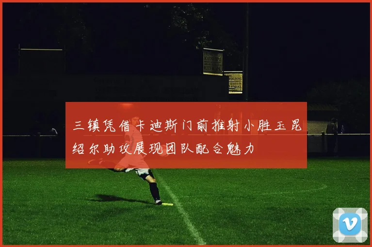 三镇凭借卡迪斯门前推射小胜玉昆绍尔助攻展现团队配合魅力