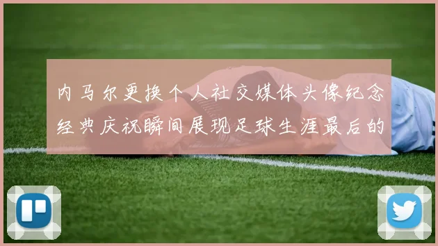 内马尔更换个人社交媒体头像纪念经典庆祝瞬间展现足球生涯最后的辉煌时刻
