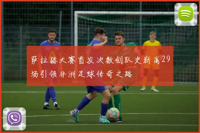 萨拉赫大赛首发次数创队史新高29场引领非洲足球传奇之路