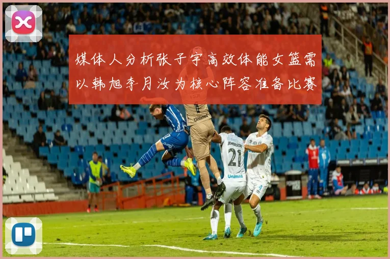 媒体人分析张子宇高效体能女篮需以韩旭李月汝为核心阵容准备比赛