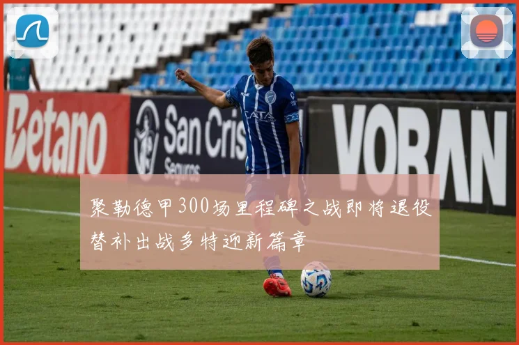 聚勒德甲300场里程碑之战即将退役替补出战多特迎新篇章