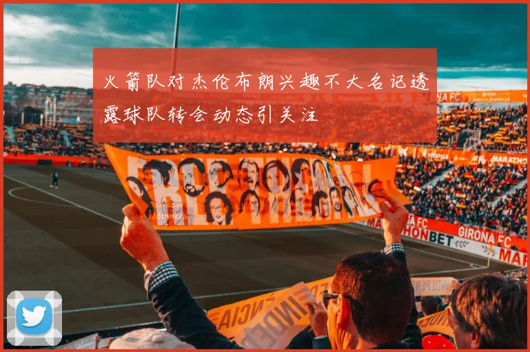 火箭队对杰伦布朗兴趣不大名记透露球队转会动态引关注
