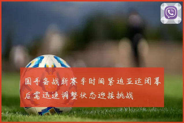 国手备战新赛季时间紧迫亚运闭幕后需迅速调整状态迎接挑战