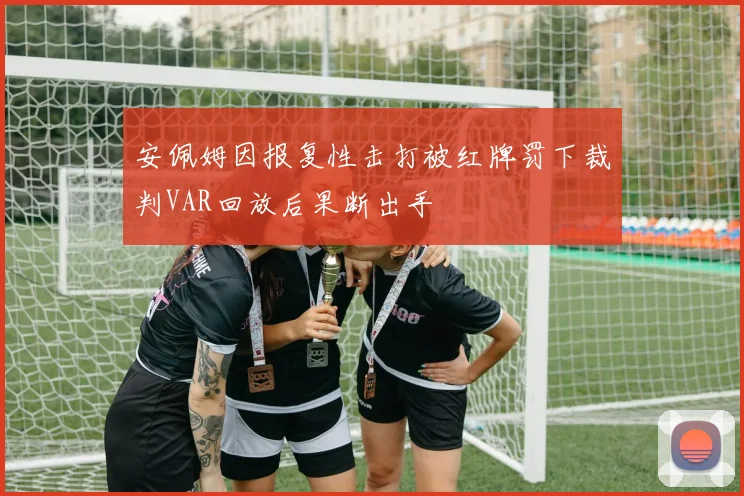 安佩姆因报复性击打被红牌罚下裁判VAR回放后果断出手