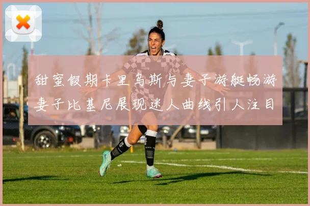 甜蜜假期卡里乌斯与妻子游艇畅游妻子比基尼展现迷人曲线引人注目