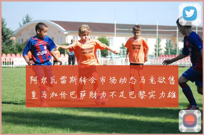阿尔瓦雷斯转会市场动态马竞欲售皇马加价巴萨财力不足巴黎实力雄厚