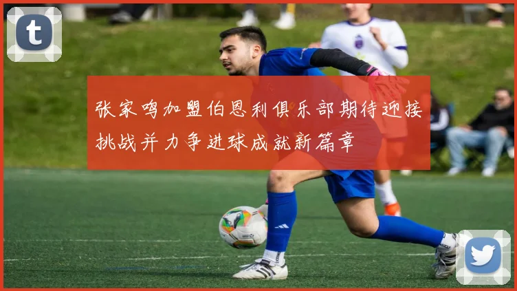 张家鸣加盟伯恩利俱乐部期待迎接挑战并力争进球成就新篇章