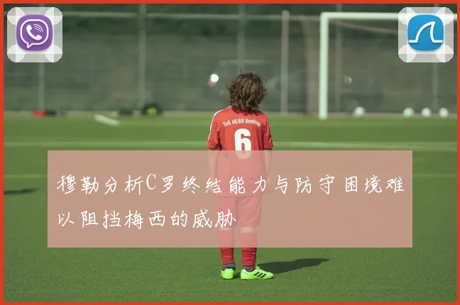 穆勒分析C罗终结能力与防守困境难以阻挡梅西的威胁
