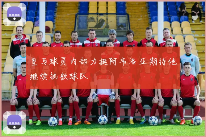 皇马球员内部力挺阿韦洛亚期待他继续执教球队