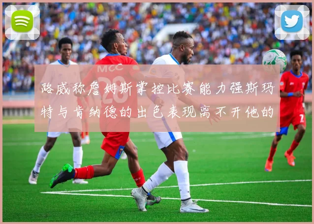 路威称詹姆斯掌控比赛能力强斯玛特与肯纳德的出色表现离不开他的指导