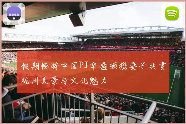 假期畅游中国PJ华盛顿携妻子共赏杭州美景与文化魅力